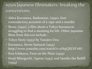 Akira Kurosawa, Rashomon, (1950), four contradictory accounts of a rape and a murder Ikuru, (1952), a film about a Tokyo bureaucrat struggling to find a meaning for life. Other Japanese films from this era include : Tokyo Story (1953) by Yasujiro Ozu Kurosawa, Seven Samurai (1954) http://www.youtube.com/watch?v=zNqQXC8Tv8U Kon Ichikawa, Fires on the Plain (1959) Kenji Mizoguchi, Ugetsu (1953) and Sansho the Bailiff (1954) 