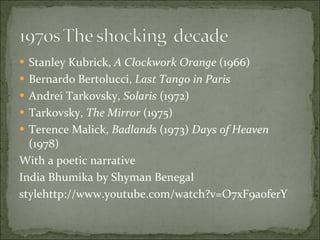 Stanley Kubrick,  A Clockwork Orange  (1966) Bernardo Bertolucci,  Last Tango in Paris Andrei Tarkovsky,  Solaris  (1972) Tarkovsky,  The Mirror  (1975) Terence Malick,  Badland s (1973)  Days of Heaven  (1978) With a poetic narrative  India Bhumika by Shyman Benegal stylehttp://www.youtube.com/watch?v=O7xF9a0ferY 
