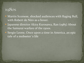 Martin Scorsese, shocked audiences with Raging Bull, with Robert de Niro as a boxer. Japanese director Akira Kurosawa, Ran (1985) About the Samurai warfare of the 1500s. Sergio Leone, Once upon a time in America, an epic tale of a mobseter´s life  