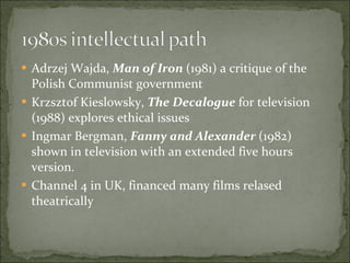 Adrzej Wajda,  Man of Iron  (1981) a critique of the Polish Communist government Krzsztof Kieslowsky,  The Decalogue  for television (1988) explores ethical issues Ingmar Bergman,  Fanny and Alexander  (1982) shown in television with an extended five hours version. Channel 4 in UK, financed many films relased theatrically 