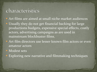 Art films are aimed at small niche market audiences Usually they do not get financial backing for large productions budgets, expensive special effects, costly actors, advertising campaigns as are used in mainstream blockbuster films. Art film directors use lesser known film actors or even amateur actors Modest sets Exploring new narrative and filmmaking techniques 