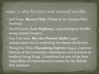 Joel Coen , Barton Fink , (Palme d´or- Cannes Film Festival) David Lynch,  Lost Highway,  a psychological thriller using surreal imagery. Gus Van Sant,  My own Private Idaho  (1991) independant movie exploring the theme of identity Wong Kar Wai , Chungking Express  (1994), explores themes of disconnection, lonneliness and isolation in modern Hong Kong.  Considered as one of the best Asian films of contemporary cinema by the British film Institute 