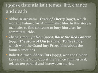 Abbas  Kiarostami ,  Taste of Cherry  (1997), which won the Palme d´or. A minimalist film. In this story a man tries to find someone to bury him after he commits suicide.  Zhang Yimou,  Ju Dou  (1990),  Raise the Red Lanter n (1991),  The story of Oiu Ju  (1992),  To live  (1994) which won the Grand Jury Prize, films about the human emotions Robert Altman,  Short Cuts  (1993), won the Golden Lion and the Volpi Cup at the Venice Film Festival, relates ten parallel and interwoven stories.  