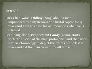 Park Chan-wook,  Oldboy  (2003) about a man imprisoned by a mysterious and brutal captor for 15 years and have to chase his old memories when he is released.  Lee Chang-dong,  Peppermint Candy  (2000), starts with the suicide of the male protagonist and then uses reverse chronology to depict the events of the last 20 years and led the man to want to kill himself. 
