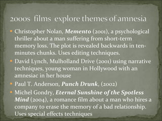 Christopher Nolan,  Memento   (2001), a psychological thriller about a man suffering from short-term memory loss. The plot is revealed backwards in ten-minutes chunks. Uses editing techniques.  David Lynch, Mulholland Drive (2001) using narrative techniques, young woman in Hollywood with an amnesiac in her house Paul T. Anderson,  Punch Drunk , (2002) Michel Gondry,  Eternal Sunshine of the Spotless Mind  (2004), a romance film about a man who hires a company to erase the memory of a bad relationship.  Uses special effects techniques 