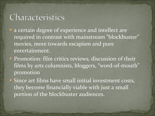 a certain degree of experience and intellect are required in contrast with mainstream “blockbuster” movies, more towards escapism and pure entertainment.  Promotion: film critics reviews, discussion of their films by arts columnists, bloggers, “word-of-mouth” promotion Since art films have small initial investment costs, they become financially viable with just a small portion of the blockbuster audiences.  