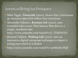 Mike Figgis,  Timecode  (2000), shows four continuous 90 minutes takes that follow four storylines.  Alexander Sokurov,  Russian Ark  (2002), uses extended takes even. First feature film shot in a single, unedited take. http://www.youtube.com/watch?v=J--TDEHizVA Richard Liklater,  Waking Life  (2001), uses an innovative digital rotoscope technique to depict a young man stuck in a dream http://www.youtube.com/watch?v=5AMiobwTKjE 