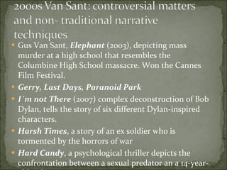Gus Van Sant,  Elephant  (2003), depicting mass murder at a high school that resembles the Columbine High School massacre. Won the Cannes Film Festival.  Gerry, Last Days, Paranoid Park I´m not There  (2007) complex deconstruction of Bob Dylan, tells the story of six different Dylan-inspired characters.  Harsh Times , a story of an ex soldier who is tormented by the horrors of war Hard Candy , a psychological thriller depicts the confrontation between a sexual predator an a 14-year-old girl 