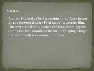 Andrew Dominik,  The Assassination of Jesse James by the Coward Robert Ford  (2007), a western film. Unconventional epic, depicts the Jesse James´psyche during the final months of his life, developing a fragile friendship with his eventual murderer. 