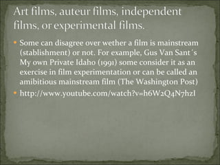 Some can disagree over wether a film is mainstream (stablishment) or not. For example, Gus Van Sant´s My own Private Idaho (1991) some consider it as an exercise in film experimentation or can be called an amibitious mainstream film (The Washington Post)  http://www.youtube.com/watch?v=h6W2Q4N7hzI 