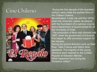During the first decade of the twentieth century were made the earliest films of the Chilean Cinema.  Nevertheless, it was not until the 1970s when the cinematic culture developed, with the foundation of a national cinema and a department of experimental film at the University of Chile. The production of films was minimal until 1967, when the government of Eduardo Frei began to offer economic support for the industry.  During this period directors such as Raúl Ruiz , Aldo Francia and Helvio Soto appeared. The majority of the young directors were inspired by the Unidad Popular of Salvador Allende. What happened next during the Dictadura militar? 