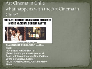 DIÁLOGO DE EXILIADOS”, de Raúl Ruiz;  “ LA ESTACIÓN AUSENTE” (Seleccionada para participar en el Festival Internacional de Cine Valdivia 2007), de Gustavo Letelier  “ LOS TRANSPLANTADOS”, de Percy Matas. 
