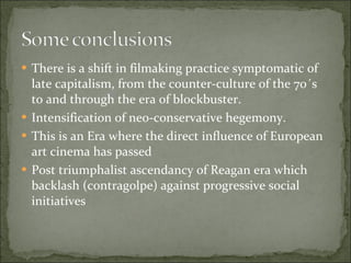 There is a shift in filmaking practice symptomatic of late capitalism, from the counter-culture of the 70´s to and through the era of blockbuster.  Intensification of neo-conservative hegemony.  This is an Era where the direct influence of European art cinema has passed  Post triumphalist ascendancy of Reagan era which backlash (contragolpe) against progressive social initiatives  