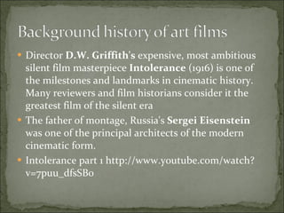 Director  D.W. Griffith's  expensive, most ambitious silent film masterpiece  Intolerance  (1916) is one of the milestones and landmarks in cinematic history. Many reviewers and film historians consider it the greatest film of the silent era The father of montage, Russia's  Sergei Eisenstein  was one of the principal architects of the modern cinematic form.  Intolerance part 1 http://www.youtube.com/watch?v=7puu_dfsSB0 
