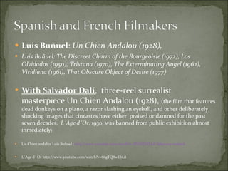 Luis Buñuel :  Un Chien Andalou (1928),  Luis Buñuel: The Discreet Charm of the Bourgeoisie (1972), Los Olvidados (1950), Tristana (1970), The Exterminating Angel (1962), Viridiana (1961), That Obscure Object of Desire (1977) With Salvador Dalí ,  three-reel surrealist masterpiece Un Chien Andalou (1928),  (the film that features dead donkeys on a piano, a razor slashing an eyeball, and other deliberately shocking images that cineastes have either  praised or damned for the past seven decades.  L´Age d´Or , 1930, was banned from public exhibition almost inmediately )  Un Chien andaluz Luis Buñuel :  http://www.youtube.com/watch?v=BVbTEVfLksU&feature=related L´Age d´ Or http://www.youtube.com/watch?v=66gTQ8wEbL8 