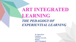 ART INTEGRATED
LEARNING
THE PEDAGOGY OF
EXPERIENTIAL LEARNING
Dr Rama Kant
Upadhyay
Training Associate,
Biology
ZIET, Chandigarh
 