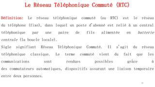 Le Réseau Téléphonique Commuté (RTC)
10
Définition: Le réseau téléphonique commuté (ou RTC) est le réseau
du téléphone (fixe), dans lequel un poste d'abonné est relié à un central
téléphonique par une paire de fils alimentée en batterie
centrale (la boucle locale).
Sigle signifiant Réseau Téléphonique Commuté. Il s'agit du réseau
téléphonique classique. Le terme commuté vient du fait que les
communications sont rendues possibles grâce à
des commutateurs automatiques, dispositifs assurant une liaison temporaire
entre deux personnes.
 