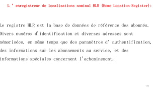 L ’enregistreur de localisations nominal HLR (Home Location Register):
Le registre HLR est la base de données de référence des abonnés.
Divers numéros d'identification et diverses adresses sont
mémorisées, en même temps que des paramètres d’authentification,
des informations sur les abonnements au service, et des
informations spéciales concernent l'acheminement.
125
 