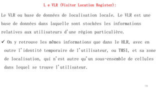 L e VLR (Visitor Location Register):
Le VLR ou base de données de localisation locale. Le VLR est une
base de données dans laquelle sont stockées les informations
relatives aux utilisateurs d'une région particulière.
 On y retrouve les mêmes informations que dans le HLR, avec en
outre l'identité temporaire de l'utilisateur, ou TMSI, et sa zone
de localisation, qui n'est autre qu'un sous-ensemble de cellules
dans lequel se trouve l'utilisateur.
126
 