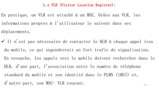 L e VLR (Visitor Location Register):
En pratique, un VLR est attaché à un MSC. Grâce aux VLR, les
informations propres à l'utilisateur le suivent dans ses
déplacements.
 Il n'est pas nécessaire de contacter le HLR à chaque appel issu
du mobile, ce qui engendrerait un fort trafic de signalisation.
En revanche, les appels vers le mobile doivent rechercher dans le
HLR, d'une part, l'association entre le numéro de téléphone
standard du mobile et son identité dans le PLMN (lMSI) et,
d'autre part, son MSC- VLR courant. 127
 