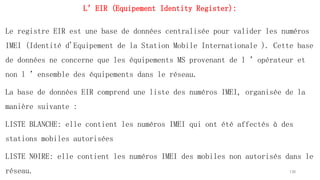 L’EIR (Equipement Identity Register):
Le registre EIR est une base de données centralisée pour valider les numéros
IMEI (Identité d'Equipement de la Station Mobile Internationale ). Cette base
de données ne concerne que les équipements MS provenant de l ’opérateur et
non l ’ensemble des équipements dans le réseau.
La base de données EIR comprend une liste des numéros IMEI, organisée de la
manière suivante :
LISTE BLANCHE: elle contient les numéros IMEI qui ont été affectés à des
stations mobiles autorisées
LISTE NOIRE: elle contient les numéros IMEI des mobiles non autorisés dans le
réseau. 130
 