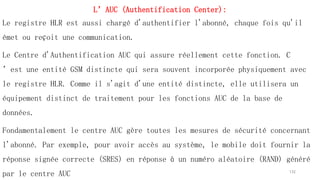 L’AUC (Authentification Center):
Le registre HLR est aussi chargé d'authentifier l'abonné, chaque fois qu'il
émet ou reçoit une communication.
Le Centre d'Authentification AUC qui assure réellement cette fonction. C
’est une entité GSM distincte qui sera souvent incorporée physiquement avec
le registre HLR. Comme il s'agit d'une entité distincte, elle utilisera un
équipement distinct de traitement pour les fonctions AUC de la base de
données.
Fondamentalement le centre AUC gère toutes les mesures de sécurité concernant
l'abonné. Par exemple, pour avoir accès au système, le mobile doit fournir la
réponse signée correcte (SRES) en réponse à un numéro aléatoire (RAND) généré
par le centre AUC 132
 