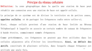 Principe du réseau cellulaire
Définition: la zone géographique dans la quelle une station de base peut
rétablir une connexion avec une station de base est appelé cellule.
Le principe de ce système est de diviser le territoire en de petites zones,
appelées cellules, et de partager les fréquences radio entre celles-ci.
Ainsi, chaque cellule provient d'une station de base (reliée au Réseau
Téléphonique) à laquelle on associe un certain nombre de canaux de fréquences
à bande étroite, sommairement nommés fréquences.
Comme précédemment, ces fréquences ne peuvent pas être utilisées dans les
cellules adjacentes afin d'éviter les interférences. Ainsi, on définit des
motifs, constitués de plusieurs cellules, dans lesquels chaque fréquence est
utilisée une seule fois.
137
 