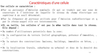 Caractéristiques d’une cellule
Une cellule se caractérise :
Par sa puissance d'émission nominale. Ce qui se traduit par une zone de
couverture à l'intérieur de laquelle le niveau du champ électrique est
supérieur à un seuil déterminé;
Par la fréquence de porteuse utilisée pour l'émission radioélectrique et q
par le réseau auquel elle est interconnectée.
Et sa taille, les cellules n’ont pas la même taille dans tout le réseau.
Elle dépend :
• Du nombre d'utilisateurs potentiels dans la zone;
• De la configuration du terrain (relief géographique, présence d'immeubles, .
. .);
• De la nature des constructions (maisons, buildings, immeubles en béton, . .
.)
• De la localisation (rurale, suburbaine ou urbaine) et donc de la densité des
constructions.
138
 