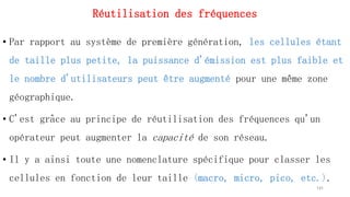 Réutilisation des fréquences
• Par rapport au système de première génération, les cellules étant
de taille plus petite, la puissance d'émission est plus faible et
le nombre d'utilisateurs peut être augmenté pour une même zone
géographique.
• C'est grâce au principe de réutilisation des fréquences qu'un
opérateur peut augmenter la capacité de son réseau.
• Il y a ainsi toute une nomenclature spécifique pour classer les
cellules en fonction de leur taille (macro, micro, pico, etc.).
141
 