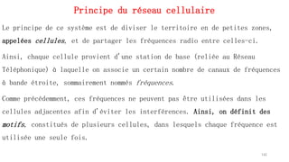 Principe du réseau cellulaire
Le principe de ce système est de diviser le territoire en de petites zones,
appelées cellules, et de partager les fréquences radio entre celles-ci.
Ainsi, chaque cellule provient d'une station de base (reliée au Réseau
Téléphonique) à laquelle on associe un certain nombre de canaux de fréquences
à bande étroite, sommairement nommés fréquences.
Comme précédemment, ces fréquences ne peuvent pas être utilisées dans les
cellules adjacentes afin d'éviter les interférences. Ainsi, on définit des
motifs, constitués de plusieurs cellules, dans lesquels chaque fréquence est
utilisée une seule fois.
142
 