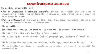Caractéristiques d’une cellule
Une cellule se caractérise :
Par sa puissance d'émission nominale. Ce qui se traduit par une zone de
couverture à l'intérieur de laquelle le niveau du champ électrique est supérieur
à un seuil déterminé;
Par la fréquence de porteuse utilisée pour l'émission radioélectrique et q par
le réseau auquel elle est interconnectée.
Et sa taille:
les cellules n’ont pas la même taille dans tout le réseau. Elle dépend :
• Du nombre d'utilisateurs potentiels dans la zone;
• De la configuration du terrain (relief géographique, présence d'immeubles, . .
.);
• De la nature des constructions (maisons, buildings, immeubles en béton, . . .)
• De la localisation (rurale, suburbaine ou urbaine) et donc de la densité des
constructions.
143
 