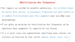 Réutilisation des fréquences
• Par rapport au système de première génération, les cellules étant
de taille plus petite, la puissance d'émission est plus faible et
le nombre d'utilisateurs peut être augmenté pour une même zone
géographique.
• C'est grâce au principe de réutilisation des fréquences qu'un
opérateur peut augmenter la capacité de son réseau.
• Il y a ainsi toute une nomenclature spécifique pour classer les
cellules en fonction de leur taille (macro, micro, pico, etc.).
146
 