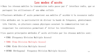 Les modes d'accès
• Dans les réseaux mobiles la transmission radio passe par l’interface radio, que se
partagent les utilisateurs d’une même cellule
• Plusieurs méthodes d’accès permettent aux mobiles d’accéder à la ressource radio
• Ces méthodes ont la particularité de diviser la bande de fréquence, généralement
très limitée, en plusieurs canaux physiques assurant la communication tout en
respectant les contraintes permettant d’éviter les interférences
• Les quatre principales méthodes d’accès utilisées par les réseaux mobiles sont:
• FDMA (Frequency Division Multiple Access)
• TDMA (Time Division Multiple Access)
• CDMA (Code Division Multiple Access)
• OFDMA (Orthogonal Frequency Division Multiple Access). 148
 
