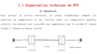 1.1 Organisation technique du RTC
1) Généralité:
Pour assurer le service universel, le réseau téléphonique commuté est
constitué de commutateurs et des liaisons entre ces commutateurs appelées
circuits. Les abonnés sont raccordés aux commutateurs par le système d’abonné
(ligne d’abonné ou boucle locale).
15
 