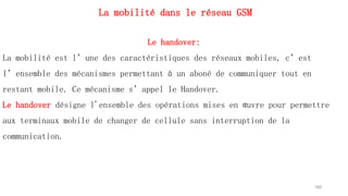 La mobilité dans le réseau GSM
160
Le handover:
La mobilité est l’une des caractéristiques des réseaux mobiles, c’est
l’ensemble des mécanismes permettant à un aboné de communiquer tout en
restant mobile. Ce mécanisme s’appel le Handover.
Le handover désigne l'ensemble des opérations mises en œuvre pour permettre
aux terminaux mobile de changer de cellule sans interruption de la
communication.
 