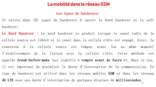 La mobilité dans le réseau GSM
161
Les types de handovers:
Il existe deux (2) types de handovers à savoir le hard handover et le soft
handover:
Le Hard Handover : Le hard handover se produit lorsque le canal radio de la
cellule source est libéré et le canal dans la cellule cible est engagé. Ainsi, la
connexion à la cellule source est rompue avant (ou au même moment)
l'établissement de la liaison avec la cellule cible. Cette méthode est
appelée break-before-make (qui signifie « rompre avant de faire »). Dans ce cas,
il est important de minimiser la durée d'interruption de la communication. Ce
type de handover est utilisé dans les réseaux mobiles GSM et dans les réseaux
4G LTE avec une durée d'interruption de quelques dizaines de millisecondes.
 