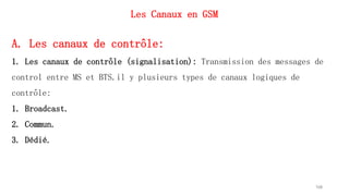 Les Canaux en GSM
168
A. Les canaux de contrôle:
1. Les canaux de contrôle (signalisation): Transmission des messages de
control entre MS et BTS.il y plusieurs types de canaux logiques de
contrôle:
1. Broadcast.
2. Commun.
3. Dédié.
 
