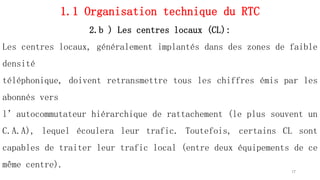 1.1 Organisation technique du RTC
2.b ) Les centres locaux (CL):
Les centres locaux, généralement implantés dans des zones de faible
densité
téléphonique, doivent retransmettre tous les chiffres émis par les
abonnés vers
l’autocommutateur hiérarchique de rattachement (le plus souvent un
C.A.A), lequel écoulera leur trafic. Toutefois, certains CL sont
capables de traiter leur trafic local (entre deux équipements de ce
même centre).
17
 