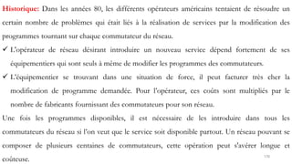 170
Historique: Dans les années 80, les différents opérateurs américains tentaient de résoudre un
certain nombre de problèmes qui était liés à la réalisation de services par la modification des
programmes tournant sur chaque commutateur du réseau.
 L'opérateur de réseau désirant introduire un nouveau service dépend fortement de ses
équipementiers qui sont seuls à même de modifier les programmes des commutateurs.
 L’équipementier se trouvant dans une situation de force, il peut facturer très cher la
modification de programme demandée. Pour l’opérateur, ces coûts sont multipliés par le
nombre de fabricants fournissant des commutateurs pour son réseau.
Une fois les programmes disponibles, il est nécessaire de les introduire dans tous les
commutateurs du réseau si l’on veut que le service soit disponible partout. Un réseau pouvant se
composer de plusieurs centaines de commutateurs, cette opération peut s'avérer longue et
coûteuse.
 