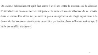 171
On estime habituellement qu’il faut entre 3 et 5 ans entre le moment où la décision
d’introduire un nouveau service est prise et la mise en œuvre effective de ce service
dans le réseau. Ces délais ne permettent pas à un opérateur de réagir rapidement à la
demande des consommateurs pour un service particulier. Aujourd'hui on estime que 6
mois est un délai maximum.
 