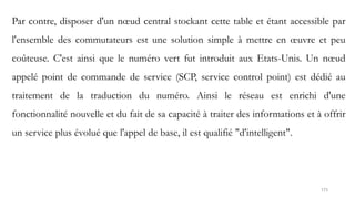 173
Par contre, disposer d'un nœud central stockant cette table et étant accessible par
l'ensemble des commutateurs est une solution simple à mettre en œuvre et peu
coûteuse. C'est ainsi que le numéro vert fut introduit aux Etats-Unis. Un nœud
appelé point de commande de service (SCP, service control point) est dédié au
traitement de la traduction du numéro. Ainsi le réseau est enrichi d'une
fonctionnalité nouvelle et du fait de sa capacité à traiter des informations et à offrir
un service plus évolué que l'appel de base, il est qualifié "d'intelligent".
 