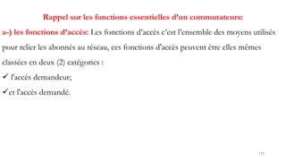 175
Rappel sur les fonctions essentielles d’un commutateurs:
a-) les fonctions d’accès: Les fonctions d’accès c’est l’ensemble des moyens utilisés
pour relier les abonnés au réseau, ces fonctions d'accès peuvent être elles mêmes
classées en deux (2) catégories :
 l'accès demandeur;
et l'accès demandé.
 