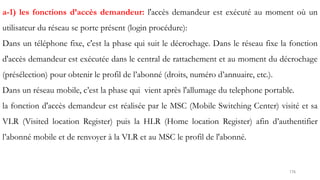 176
a-1) les fonctions d’accès demandeur: l'accès demandeur est exécuté au moment où un
utilisateur du réseau se porte présent (login procédure):
Dans un téléphone fixe, c'est la phase qui suit le décrochage. Dans le réseau fixe la fonction
d'accès demandeur est exécutée dans le central de rattachement et au moment du décrochage
(présélection) pour obtenir le profil de l’abonné (droits, numéro d’annuaire, etc.).
Dans un réseau mobile, c’est la phase qui vient après l'allumage du telephone portable.
la fonction d'accès demandeur est réalisée par le MSC (Mobile Switching Center) visité et sa
VLR (Visited location Register) puis la HLR (Home location Register) afin d’authentifier
l’abonné mobile et de renvoyer à la VLR et au MSC le profil de l'abonné.
 