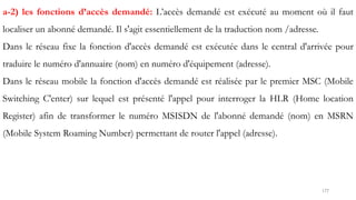 177
a-2) les fonctions d’accès demandé: L’accès demandé est exécuté au moment où il faut
localiser un abonné demandé. Il s'agit essentiellement de la traduction nom /adresse.
Dans le réseau fixe la fonction d'accès demandé est exécutée dans le central d'arrivée pour
traduire le numéro d'annuaire (nom) en numéro d'équipement (adresse).
Dans le réseau mobile la fonction d'accès demandé est réalisée par le premier MSC (Mobile
Switching C'enter) sur lequel est présenté l'appel pour interroger la HLR (Home location
Register) afin de transformer le numéro MSISDN de l'abonné demandé (nom) en MSRN
(Mobile System Roaming Number) permettant de router l'appel (adresse).
 