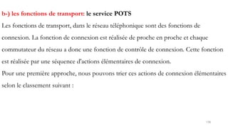 178
b-) les fonctions de transport: le service POTS
Les fonctions de transport, dans le réseau téléphonique sont des fonctions de
connexion. La fonction de connexion est réalisée de proche en proche et chaque
commutateur du réseau a donc une fonction de contrôle de connexion. Cette fonction
est réalisée par une séquence d'actions élémentaires de connexion.
Pour une première approche, nous pouvons trier ces actions de connexion élémentaires
selon le classement suivant :
 