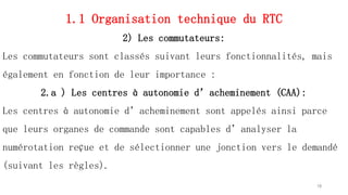 1.1 Organisation technique du RTC
2) Les commutateurs:
Les commutateurs sont classés suivant leurs fonctionnalités, mais
également en fonction de leur importance :
2.a ) Les centres à autonomie d’acheminement (CAA):
Les centres à autonomie d’acheminement sont appelés ainsi parce
que leurs organes de commande sont capables d’analyser la
numérotation reçue et de sélectionner une jonction vers le demandé
(suivant les règles).
18
 