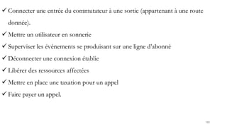 180
 Connecter une entrée du commutateur à une sortie (appartenant à une route
donnée).
 Mettre un utilisateur en sonnerie
 Superviser les événements se produisant sur une ligne d’abonné
 Déconnecter une connexion établie
 Libérer des ressources affectées
 Mettre en place une taxation pour un appel
 Faire payer un appel.
 
