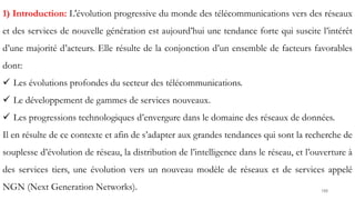 188
1) Introduction: L'évolution progressive du monde des télécommunications vers des réseaux
et des services de nouvelle génération est aujourd’hui une tendance forte qui suscite l’intérêt
d’une majorité d’acteurs. Elle résulte de la conjonction d’un ensemble de facteurs favorables
dont:
 Les évolutions profondes du secteur des télécommunications.
 Le développement de gammes de services nouveaux.
 Les progressions technologiques d’envergure dans le domaine des réseaux de données.
Il en résulte de ce contexte et afin de s’adapter aux grandes tendances qui sont la recherche de
souplesse d’évolution de réseau, la distribution de l’intelligence dans le réseau, et l’ouverture à
des services tiers, une évolution vers un nouveau modèle de réseaux et de services appelé
NGN (Next Generation Networks).
 