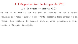 1.1 Organisation technique du RTC
2.c) Le centre de transit (CT):
Un centre de transit est un nœud de commutation des circuits
écoulant le trafic entre les différents centraux téléphoniques d'un
réseau. Les centres de transit peuvent avoir plusieurs niveaux
(transit régional, national).
19
 