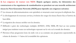 191
3) Les exigences de tourner vers NGN: Depuis quelques années, les laboratoires des
constructeurs et les organismes de standardisation se penchent sur une nouvelle architecture
réseau les Next Generation Networks (NGN) pour répondre aux exigences suivantes:
 Les réseaux de télécommunications sont spécialisés et structurés avant tout pour la téléphonie fixe.
 Le développement de nouveaux services, évolution des usages du réseau d'accès fixe et l'arrivée du
haut débit.
 La migration des réseaux mobiles vers les données.
 Difficulté à gérer des technologies multiples (SONET, ATM, TDM, IP) Seul un vrai système
intégré peut maîtriser toutes ces technologies reposant sur la voix ou le monde des données.
 Prévision d'une progression lente du trafic voix et au contraire une progression exponentielle du
volume de données => baisse de la rentabilité des opérateurs.
 
